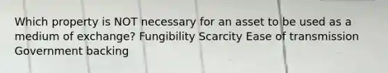 Which property is NOT necessary for an asset to be used as a medium of exchange? Fungibility Scarcity Ease of transmission Government backing