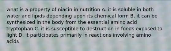 what is a property of niacin in nutrition A. it is soluble in both water and lipids depending upon its chemical form B. it can be synthesized in the body from the essential amino acid tryptophan C. it is susceptible to destruction in foods exposed to light D. it participates primarily in reactions involving amino acids