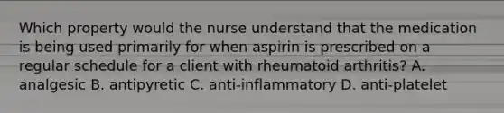 Which property would the nurse understand that the medication is being used primarily for when aspirin is prescribed on a regular schedule for a client with rheumatoid arthritis? A. analgesic B. antipyretic C. anti-inflammatory D. anti-platelet