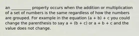 an __________ property occurs when the addition or multiplication of a set of numbers is the same regardless of how the numbers are grouped. For example in the equation (a + b) + c you could change the parenthesis to say a + (b + c) or a + b + c and the value does not change.