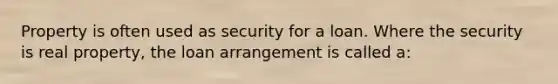 Property is often used as security for a loan. Where the security is real property, the loan arrangement is called a: