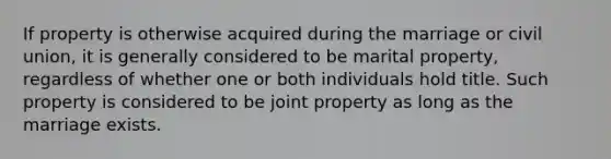 If property is otherwise acquired during the marriage or civil union, it is generally considered to be marital property, regardless of whether one or both individuals hold title. Such property is considered to be joint property as long as the marriage exists.