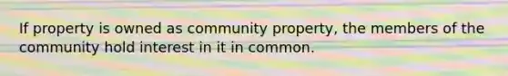 If property is owned as community property, the members of the community hold interest in it in common.