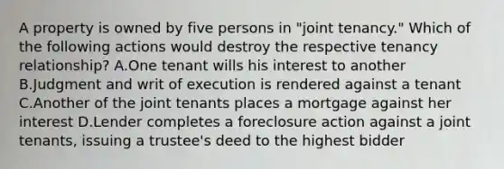 A property is owned by five persons in "joint tenancy." Which of the following actions would destroy the respective tenancy relationship? A.One tenant wills his interest to another B.Judgment and writ of execution is rendered against a tenant C.Another of the joint tenants places a mortgage against her interest D.Lender completes a foreclosure action against a joint tenants, issuing a trustee's deed to the highest bidder