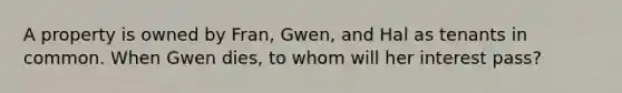 A property is owned by Fran, Gwen, and Hal as tenants in common. When Gwen dies, to whom will her interest pass?