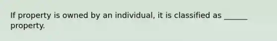 If property is owned by an individual, it is classified as ______ property.