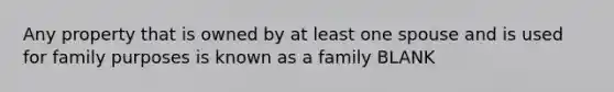 Any property that is owned by at least one spouse and is used for family purposes is known as a family BLANK