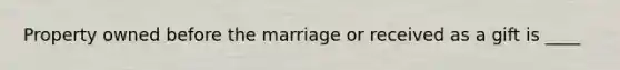 Property owned before the marriage or received as a gift is ____