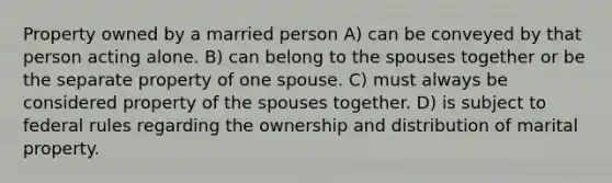 Property owned by a married person A) can be conveyed by that person acting alone. B) can belong to the spouses together or be the separate property of one spouse. C) must always be considered property of the spouses together. D) is subject to federal rules regarding the ownership and distribution of marital property.