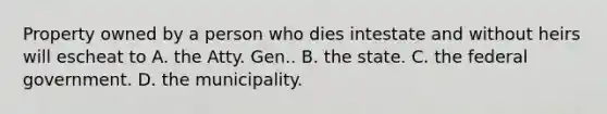 Property owned by a person who dies intestate and without heirs will escheat to A. the Atty. Gen.. B. the state. C. the federal government. D. the municipality.