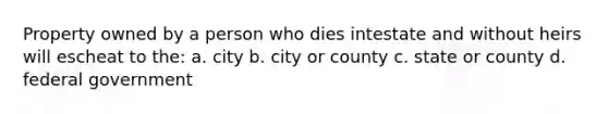 Property owned by a person who dies intestate and without heirs will escheat to the: a. city b. city or county c. state or county d. federal government