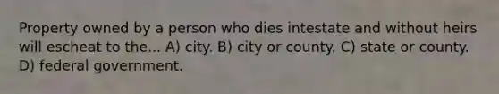 Property owned by a person who dies intestate and without heirs will escheat to the... A) city. B) city or county. C) state or county. D) federal government.