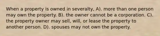 When a property is owned in severalty, A). more than one person may own the property. B). the owner cannot be a corporation. C). the property owner may sell, will, or lease the property to another person. D). spouses may not own the property.