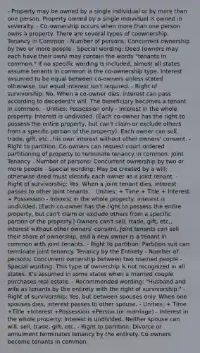 - Property may be owned by a single individual or by more than one person. Property owned by a single individual is owned in severalty. - Co-ownership occurs when more than one person owns a property. There are several types of coownership. Tenancy in Common - Number of persons: Concurrent ownership by two or more people - Special wording: Deed (owners may each have their own) may contain the words "tenants in common." If no specific wording is included, almost all states assume tenants in common is the co-ownership type. Interest assumed to be equal between co-owners unless stated otherwise, but equal interest isn't required. - Right of survivorship: No. When a co-owner dies, interest can pass according to decedent's will. The beneficiary becomes a tenant in common. - Unities: Possession only - Interest in the whole property: Interest is undivided. (Each co-owner has the right to possess the entire property, but can't claim or exclude others from a specific portion of the property). Each owner can sell, trade, gift, etc., his own interest without other owners' consent. - Right to partition: Co-owners can request court-ordered partitioning of property to terminate tenancy in common. Joint Tenancy - Number of persons: Concurrent ownership by two or more people - Special wording: May be created by a will; otherwise deed must identify each owner as a joint tenant. - Right of survivorship: Yes. When a joint tenant dies, interest passes to other joint tenants. - Unities: + Time + Title + Interest + Possession - Interest in the whole property: Interest is undivided. (Each co-owner has the right to possess the entire property, but can't claim or exclude others from a specific portion of the property.) Owners can't sell, trade, gift, etc., interest without other owners' consent. Joint tenants can sell their share of ownership, and a new owner is a tenant in common with joint tenants. - Right to partition: Partition suit can terminate joint tenancy. Tenancy by the Entirety - Number of persons: Concurrent ownership between two married people - Special wording: This type of ownership is not recognized in all states. It's assumed in some states when a married couple purchases real estate. - Recommended wording: "Husband and wife as tenants by the entirety with the right of survivorship." - Right of survivorship: Yes, but between spouses only. When one spouses dies, interest passes to other spouse. - Unities: + Time +Title +Interest +Possession +Person (or marriage) - Interest in the whole property: Interest is undivided. Neither spouse can will, sell, trade, gift, etc. - Right to partition: Divorce or annulment terminates tenancy by the entirety. Co-owners become tenants in common.