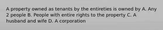 A property owned as tenants by the entireties is owned by A. Any 2 people B. People with entire rights to the property C. A husband and wife D. A corporation