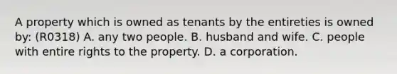 A property which is owned as tenants by the entireties is owned by: (R0318) A. any two people. B. husband and wife. C. people with entire rights to the property. D. a corporation.