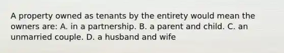 A property owned as tenants by the entirety would mean the owners are: A. in a partnership. B. a parent and child. C. an unmarried couple. D. a husband and wife