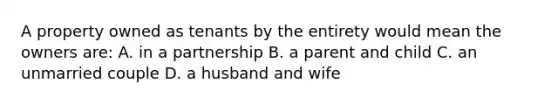 A property owned as tenants by the entirety would mean the owners are: A. in a partnership B. a parent and child C. an unmarried couple D. a husband and wife