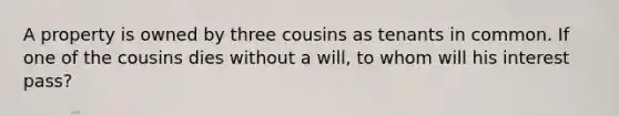 A property is owned by three cousins as tenants in common. If one of the cousins dies without a will, to whom will his interest pass?