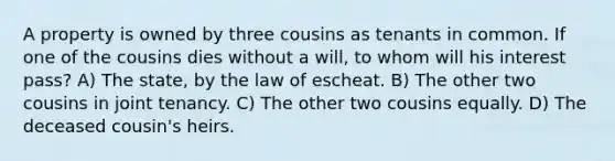 A property is owned by three cousins as tenants in common. If one of the cousins dies without a will, to whom will his interest pass? A) The state, by the law of escheat. B) The other two cousins in joint tenancy. C) The other two cousins equally. D) The deceased cousin's heirs.