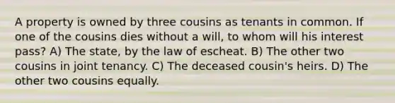 A property is owned by three cousins as tenants in common. If one of the cousins dies without a will, to whom will his interest pass? A) The state, by the law of escheat. B) The other two cousins in joint tenancy. C) The deceased cousin's heirs. D) The other two cousins equally.