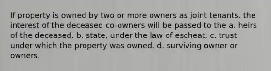 If property is owned by two or more owners as joint tenants, the interest of the deceased co-owners will be passed to the a. heirs of the deceased. b. state, under the law of escheat. c. trust under which the property was owned. d. surviving owner or owners.