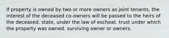 If property is owned by two or more owners as joint tenants, the interest of the deceased co-owners will be passed to the heirs of the deceased. state, under the law of escheat. trust under which the property was owned. surviving owner or owners.