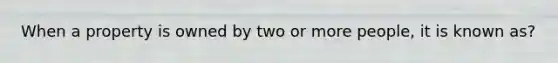 When a property is owned by two or more people, it is known as?