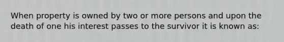 When property is owned by two or more persons and upon the death of one his interest passes to the survivor it is known as: