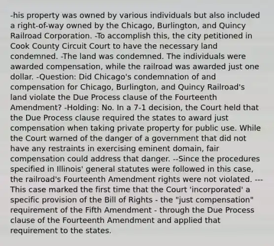 -his property was owned by various individuals but also included a right-of-way owned by the Chicago, Burlington, and Quincy Railroad Corporation. -To accomplish this, the city petitioned in Cook County Circuit Court to have the necessary land condemned. -The land was condemned. The individuals were awarded compensation, while the railroad was awarded just one dollar. -Question: Did Chicago's condemnation of and compensation for Chicago, Burlington, and Quincy Railroad's land violate the Due Process clause of the Fourteenth Amendment? -Holding: No. In a 7-1 decision, the Court held that the Due Process clause required the states to award just compensation when taking private property for public use. While the Court warned of the danger of a government that did not have any restraints in exercising eminent domain, fair compensation could address that danger. --Since the procedures specified in Illinois' general statutes were followed in this case, the railroad's Fourteenth Amendment rights were not violated. ---This case marked the first time that the Court 'incorporated' a specific provision of the Bill of Rights - the "just compensation" requirement of the Fifth Amendment - through the Due Process clause of the Fourteenth Amendment and applied that requirement to the states.