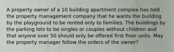 A property owner of a 10 building apartment complex has told the property management company that he wants the building by the playground to be rented only to families. The buildings by the parking lots to be singles or couples without children and that anyone over 50 should only be offered first floor units. May the property manager follow the orders of the owner?