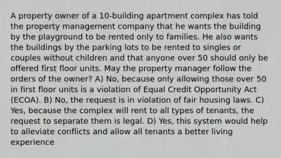 A property owner of a 10-building apartment complex has told the property management company that he wants the building by the playground to be rented only to families. He also wants the buildings by the parking lots to be rented to singles or couples without children and that anyone over 50 should only be offered first floor units. May the property manager follow the orders of the owner? A) No, because only allowing those over 50 in first floor units is a violation of Equal Credit Opportunity Act (ECOA). B) No, the request is in violation of fair housing laws. C) Yes, because the complex will rent to all types of tenants, the request to separate them is legal. D) Yes, this system would help to alleviate conflicts and allow all tenants a better living experience