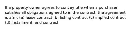 If a property owner agrees to convey title when a purchaser satisfies all obligations agreed to in the contract, the agreement is a(n): (a) lease contract (b) listing contract (c) implied contract (d) installment land contract