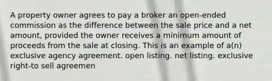 A property owner agrees to pay a broker an open-ended commission as the difference between the sale price and a net amount, provided the owner receives a minimum amount of proceeds from the sale at closing. This is an example of a(n) exclusive agency agreement. open listing. net listing. exclusive right-to sell agreemen