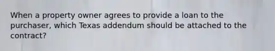 When a property owner agrees to provide a loan to the purchaser, which Texas addendum should be attached to the contract?