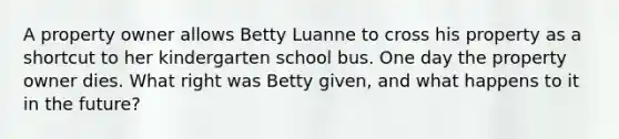 A property owner allows Betty Luanne to cross his property as a shortcut to her kindergarten school bus. One day the property owner dies. What right was Betty given, and what happens to it in the future?