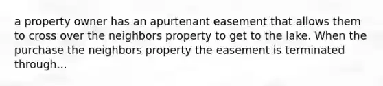 a property owner has an apurtenant easement that allows them to cross over the neighbors property to get to the lake. When the purchase the neighbors property the easement is terminated through...