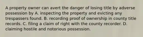 A property owner can avert the danger of losing title by adverse possession by A. inspecting the property and evicting any trespassers found. B. recording proof of ownership in county title records. C. filing a claim of right with the county recorder. D. claiming hostile and notorious possession.