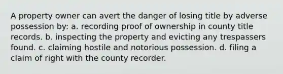 A property owner can avert the danger of losing title by adverse possession by: a. recording proof of ownership in county title records. b. inspecting the property and evicting any trespassers found. c. claiming hostile and notorious possession. d. filing a claim of right with the county recorder.