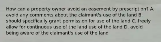 How can a property owner avoid an easement by prescription? A. avoid any comments about the claimant's use of the land B. should specifically grant permission for use of the land C. freely allow for continuous use of the land use of the land D. avoid being aware of the claimant's use of the land