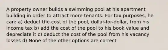 A property owner builds a swimming pool at his apartment building in order to attract more tenants. For tax purposes, he can: a) deduct the cost of the pool, dollar-for-dollar, from his income tax b) add the cost of the pool to his book value and depreciate it c) deduct the cost of the pool from his vacancy losses d) None of the other options are correct