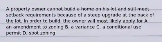 A property owner cannot build a home on his lot and still meet setback requirements because of a steep upgrade at the back of the lot. In order to build, the owner will most likely apply for A. an amendment to zoning B. a variance C. a conditional use permit D. spot zoning