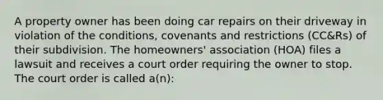 A property owner has been doing car repairs on their driveway in violation of the conditions, covenants and restrictions (CC&Rs) of their subdivision. The homeowners' association (HOA) files a lawsuit and receives a court order requiring the owner to stop. The court order is called a(n):