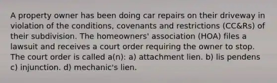 A property owner has been doing car repairs on their driveway in violation of the conditions, covenants and restrictions (CC&Rs) of their subdivision. The homeowners' association (HOA) files a lawsuit and receives a court order requiring the owner to stop. The court order is called a(n): a) attachment lien. b) lis pendens c) injunction. d) mechanic's lien.