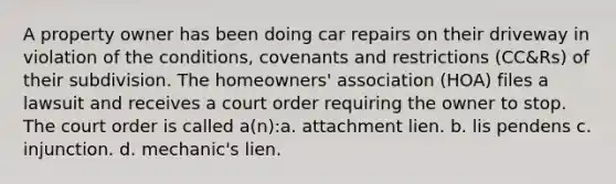 A property owner has been doing car repairs on their driveway in violation of the conditions, covenants and restrictions (CC&Rs) of their subdivision. The homeowners' association (HOA) files a lawsuit and receives a court order requiring the owner to stop. The court order is called a(n):a. attachment lien. b. lis pendens c. injunction. d. mechanic's lien.