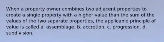 When a property owner combines two adjacent properties to create a single property with a higher value than the sum of the values of the two separate properties, the applicable principle of value is called a. assemblage. b. accretion. c. progression. d. subdivision.