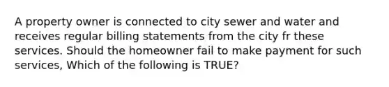 A property owner is connected to city sewer and water and receives regular billing statements from the city fr these services. Should the homeowner fail to make payment for such services, Which of the following is TRUE?