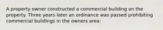 A property owner constructed a commercial building on the property. Three years later an ordinance was passed prohibiting commercial buildings in the owners area: