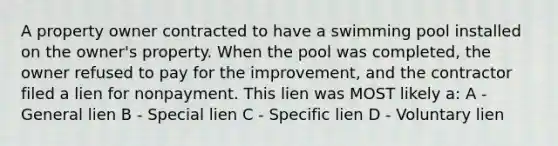 A property owner contracted to have a swimming pool installed on the owner's property. When the pool was completed, the owner refused to pay for the improvement, and the contractor filed a lien for nonpayment. This lien was MOST likely a: A - General lien B - Special lien C - Specific lien D - Voluntary lien