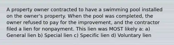 A property owner contracted to have a swimming pool installed on the owner's property. When the pool was completed, the owner refused to pay for the improvement, and the contractor filed a lien for nonpayment. This lien was MOST likely a: a) General lien b) Special lien c) Specific lien d) Voluntary lien